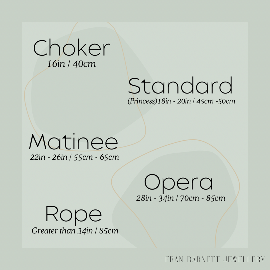 necklace lengths and their names. Choker 16 inches or 40 centimetres. Standard or princess 18 inches or 45 centimetres. Matinee 22in or 55cm. Opera 28in or 70cm. Rope anything over 34in orb 85cm.